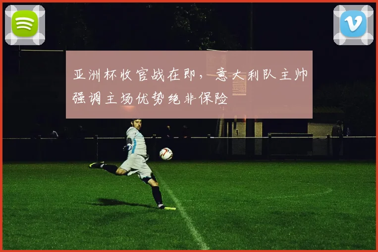 亚洲杯收官战在即，意大利队主帅强调主场优势绝非保险