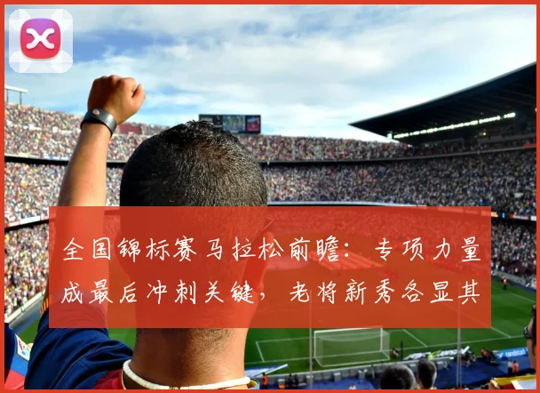 全国锦标赛马拉松前瞻：专项力量成最后冲刺关键，老将新秀各显其能