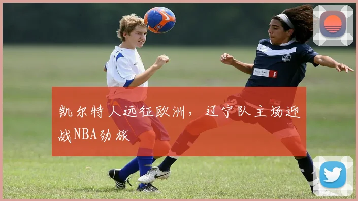 凯尔特人远征欧洲，辽宁队主场迎战NBA劲旅
