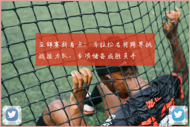 亚锦赛新看点：马拉松名将跨界挑战接力队，专项储备成胜负手