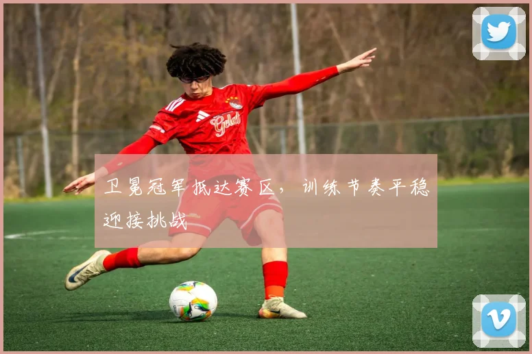 卫冕冠军抵达赛区，训练节奏平稳迎接挑战