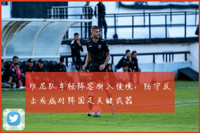 印尼队年轻阵容渐入佳境,防守反击或成对阵国足关键武器