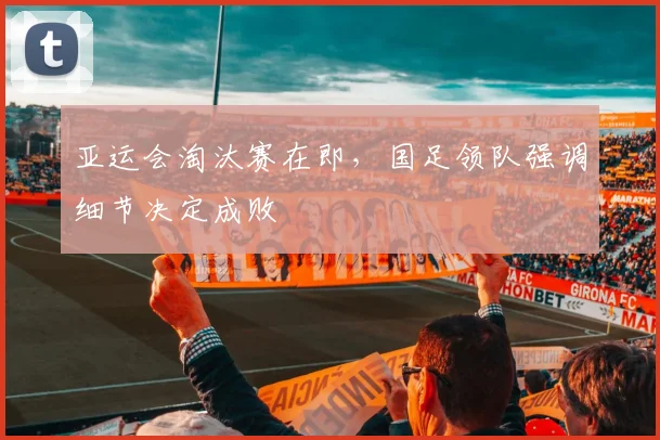 亚运会淘汰赛在即，国足领队强调细节决定成败