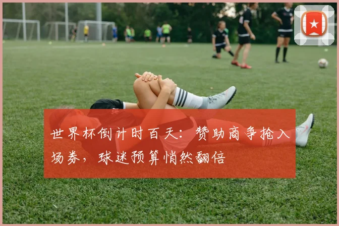世界杯倒计时百天：赞助商争抢入场券，球迷预算悄然翻倍