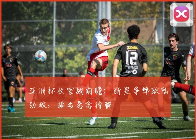 亚洲杯收官战前瞻：新星争锋欧陆劲旅，排名悬念待解