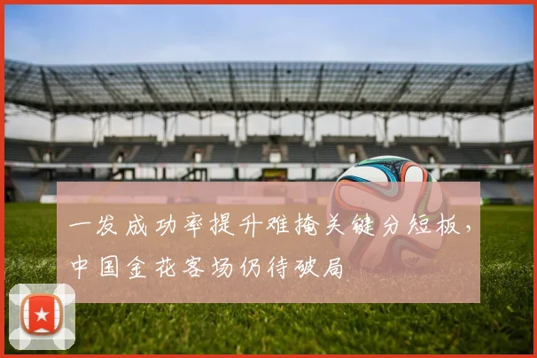 一发成功率提升难掩关键分短板，中国金花客场仍待破局