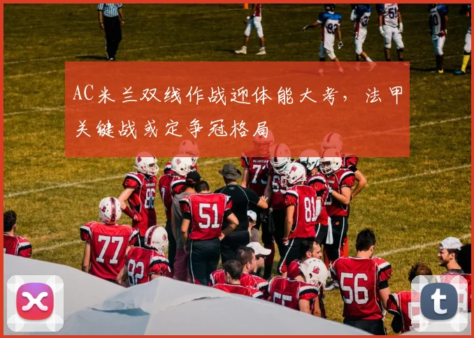 AC米兰双线作战迎体能大考，法甲关键战或定争冠格局