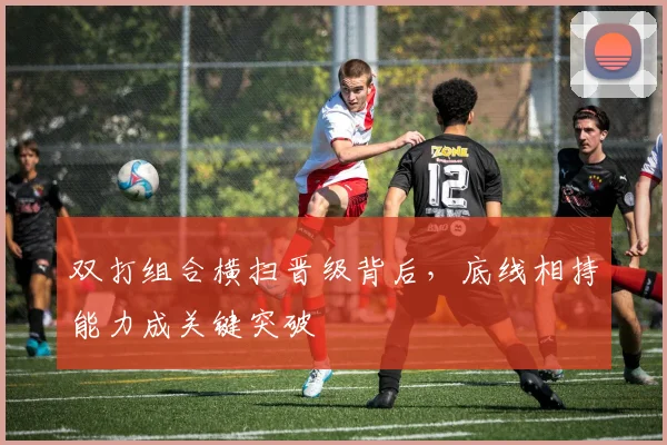 双打组合横扫晋级背后，底线相持能力成关键突破