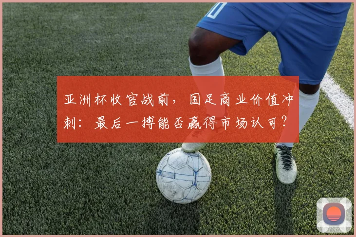 亚洲杯收官战前，国足商业价值冲刺：最后一搏能否赢得市场认可？