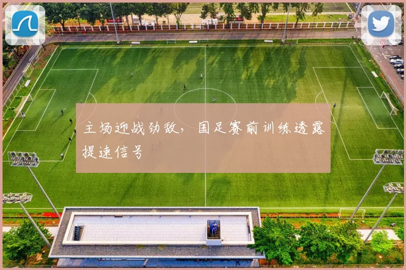 主场迎战劲敌，国足赛前训练透露提速信号