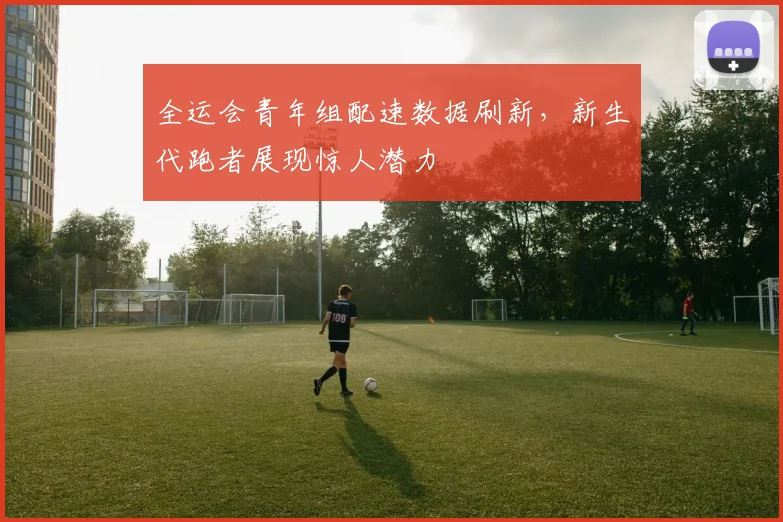 全运会青年组配速数据刷新，新生代跑者展现惊人潜力