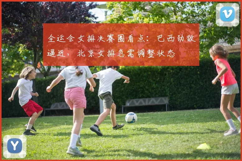 全运会女排决赛圈看点：巴西劲敌逼近，北京女排急需调整状态