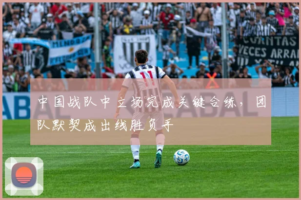 中国战队中立场完成关键合练，团队默契成出线胜负手