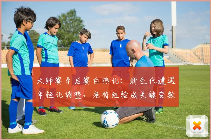 大师赛季后赛白热化：新生代遭遇年轻化调整，老将经验成关键变数