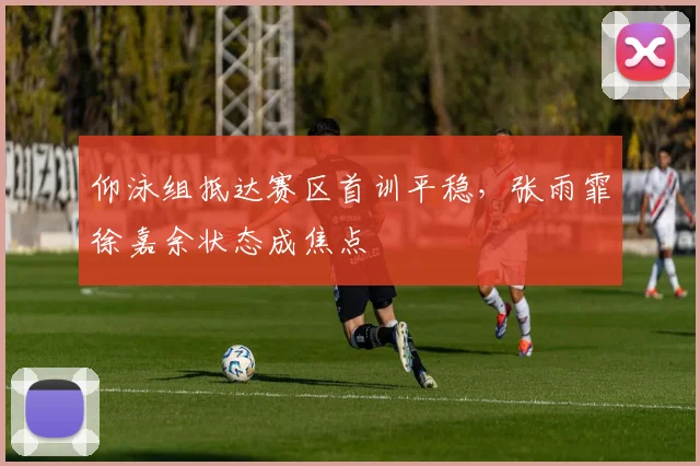 仰泳组抵达赛区首训平稳，张雨霏徐嘉余状态成焦点