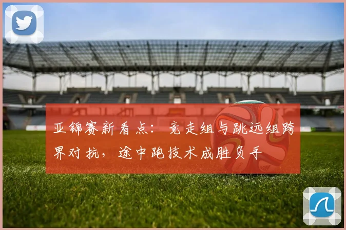 亚锦赛新看点：竞走组与跳远组跨界对抗，途中跑技术成胜负手