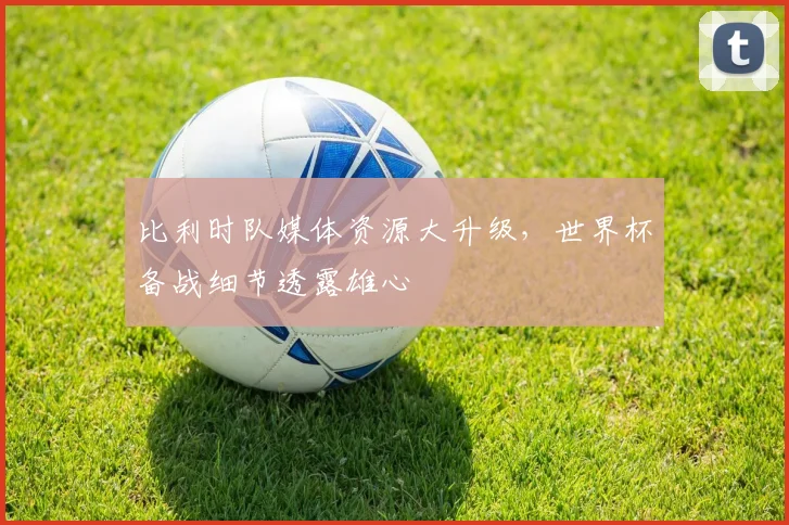 比利时队媒体资源大升级，世界杯备战细节透露雄心