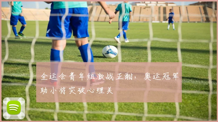 全运会青年组激战正酣，奥运冠军助小将突破心理关