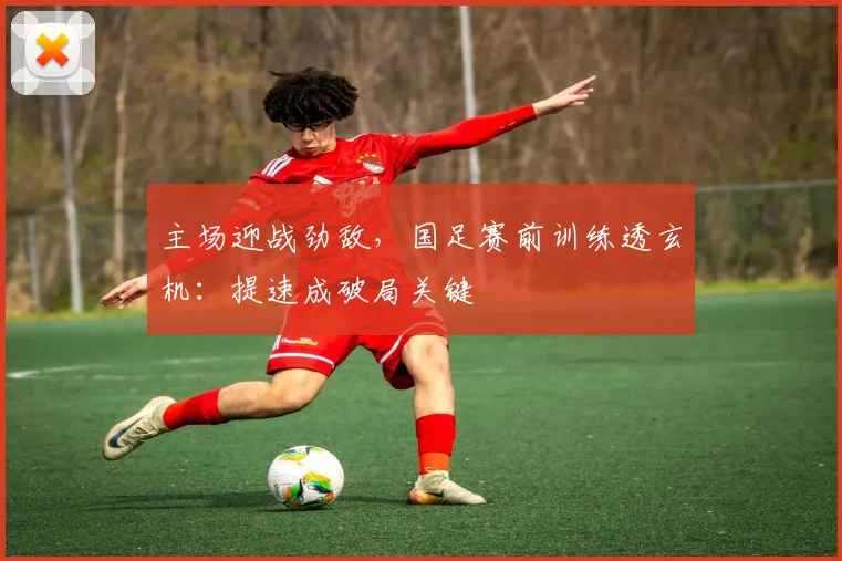 主场迎战劲敌，国足赛前训练透玄机：提速成破局关键