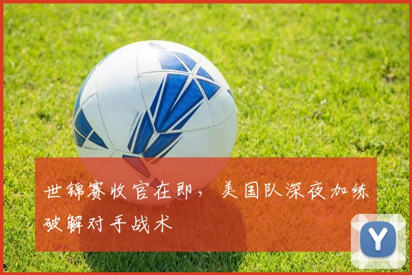 世锦赛收官在即，美国队深夜加练破解对手战术